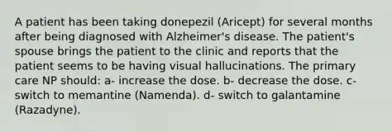 A patient has been taking donepezil (Aricept) for several months after being diagnosed with Alzheimer's disease. The patient's spouse brings the patient to the clinic and reports that the patient seems to be having visual hallucinations. The primary care NP should: a- increase the dose. b- decrease the dose. c- switch to memantine (Namenda). d- switch to galantamine (Razadyne).