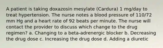 A patient is taking doxazosin mesylate (Cardura) 1 mg/day to treat hypertension. The nurse notes a blood pressure of 110/72 mm Hg and a heart rate of 92 beats per minute. The nurse will contact the provider to discuss which change to the drug regimen? a. Changing to a beta-adrenergic blocker b. Decreasing the drug dose c. Increasing the drug dose d. Adding a diuretic