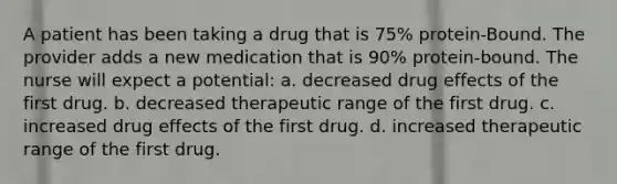 A patient has been taking a drug that is 75% protein-Bound. The provider adds a new medication that is 90% protein-bound. The nurse will expect a potential: a. decreased drug effects of the first drug. b. decreased therapeutic range of the first drug. c. increased drug effects of the first drug. d. increased therapeutic range of the first drug.