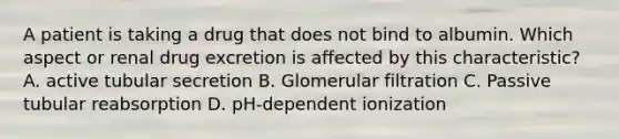 A patient is taking a drug that does not bind to albumin. Which aspect or renal drug excretion is affected by this characteristic? A. active tubular secretion B. Glomerular filtration C. Passive tubular reabsorption D. pH-dependent ionization