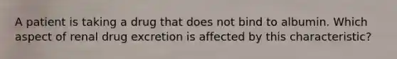 A patient is taking a drug that does not bind to albumin. Which aspect of renal drug excretion is affected by this characteristic?