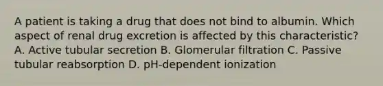 A patient is taking a drug that does not bind to albumin. Which aspect of renal drug excretion is affected by this characteristic? A. Active tubular secretion B. Glomerular filtration C. Passive tubular reabsorption D. pH-dependent ionization