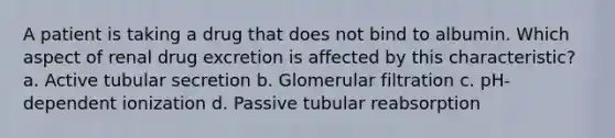 A patient is taking a drug that does not bind to albumin. Which aspect of renal drug excretion is affected by this characteristic? a. Active tubular secretion b. Glomerular filtration c. pH-dependent ionization d. Passive tubular reabsorption