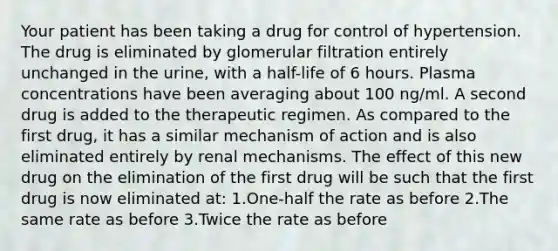 Your patient has been taking a drug for control of hypertension. The drug is eliminated by glomerular filtration entirely unchanged in the urine, with a half-life of 6 hours. Plasma concentrations have been averaging about 100 ng/ml. A second drug is added to the therapeutic regimen. As compared to the first drug, it has a similar mechanism of action and is also eliminated entirely by renal mechanisms. The effect of this new drug on the elimination of the first drug will be such that the first drug is now eliminated at: 1.One-half the rate as before 2.The same rate as before 3.Twice the rate as before