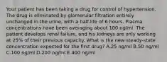 Your patient has been taking a drug for control of hypertension. The drug is eliminated by glomerular filtration entirely unchanged in the urine, with a half-life of 6 hours. Plasma concentrations have been averaging about 100 ng/ml. The patient develops renal failure, and his kidneys are only working at 25% of their previous capacity. What is the new steady-state concentration expected for the first drug? A.25 ng/ml B.50 ng/ml C.100 ng/ml D.200 ng/ml E.400 ng/ml