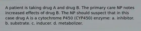 A patient is taking drug A and drug B. The primary care NP notes increased effects of drug B. The NP should suspect that in this case drug A is a cytochrome P450 (CYP450) enzyme: a. inhibitor. b. substrate. c. inducer. d. metabolizer.