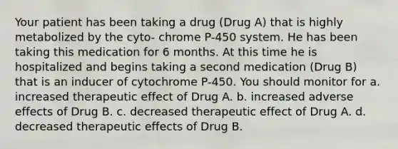 Your patient has been taking a drug (Drug A) that is highly metabolized by the cyto- chrome P-450 system. He has been taking this medication for 6 months. At this time he is hospitalized and begins taking a second medication (Drug B) that is an inducer of cytochrome P-450. You should monitor for a. increased therapeutic effect of Drug A. b. increased adverse effects of Drug B. c. decreased therapeutic effect of Drug A. d. decreased therapeutic effects of Drug B.