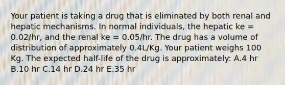 Your patient is taking a drug that is eliminated by both renal and hepatic mechanisms. In normal individuals, the hepatic ke = 0.02/hr, and the renal ke = 0.05/hr. The drug has a volume of distribution of approximately 0.4L/Kg. Your patient weighs 100 Kg. The expected half-life of the drug is approximately: A.4 hr B.10 hr C.14 hr D.24 hr E.35 hr