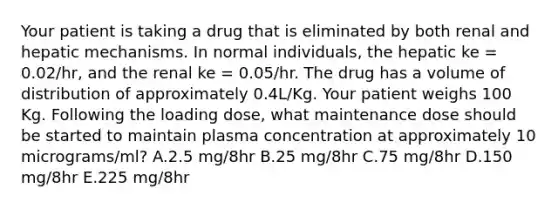 Your patient is taking a drug that is eliminated by both renal and hepatic mechanisms. In normal individuals, the hepatic ke = 0.02/hr, and the renal ke = 0.05/hr. The drug has a volume of distribution of approximately 0.4L/Kg. Your patient weighs 100 Kg. Following the loading dose, what maintenance dose should be started to maintain plasma concentration at approximately 10 micrograms/ml? A.2.5 mg/8hr B.25 mg/8hr C.75 mg/8hr D.150 mg/8hr E.225 mg/8hr