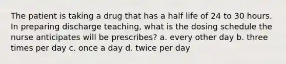 The patient is taking a drug that has a half life of 24 to 30 hours. In preparing discharge teaching, what is the dosing schedule the nurse anticipates will be prescribes? a. every other day b. three times per day c. once a day d. twice per day