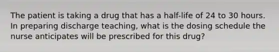 The patient is taking a drug that has a half-life of 24 to 30 hours. In preparing discharge teaching, what is the dosing schedule the nurse anticipates will be prescribed for this drug?