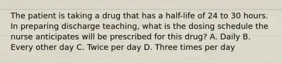 The patient is taking a drug that has a half-life of 24 to 30 hours. In preparing discharge teaching, what is the dosing schedule the nurse anticipates will be prescribed for this drug? A. Daily B. Every other day C. Twice per day D. Three times per day