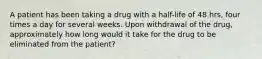 A patient has been taking a drug with a half-life of 48 hrs, four times a day for several weeks. Upon withdrawal of the drug, approximately how long would it take for the drug to be eliminated from the patient?