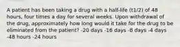 A patient has been taking a drug with a half-life (t1/2) of 48 hours, four times a day for several weeks. Upon withdrawal of the drug, approximately how long would it take for the drug to be eliminated from the patient? -20 days -16 days -8 days -4 days -48 hours -24 hours