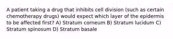 A patient taking a drug that inhibits <a href='https://www.questionai.com/knowledge/kjHVAH8Me4-cell-division' class='anchor-knowledge'>cell division</a> (such as certain chemotherapy drugs) would expect which layer of <a href='https://www.questionai.com/knowledge/kBFgQMpq6s-the-epidermis' class='anchor-knowledge'>the epidermis</a> to be affected first? A) Stratum corneum B) Stratum lucidum C) Stratum spinosum D) Stratum basale