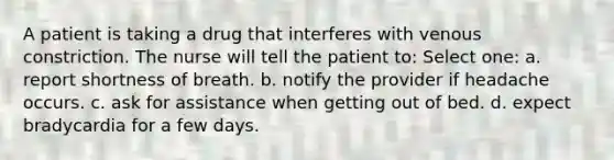 A patient is taking a drug that interferes with venous constriction. The nurse will tell the patient to: Select one: a. report shortness of breath. b. notify the provider if headache occurs. c. ask for assistance when getting out of bed. d. expect bradycardia for a few days.