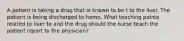 A patient is taking a drug that is known to be t to the liver. The patient is being discharged to home. What teaching points related to liver to and the drug should the nurse teach the patient report to the physician?