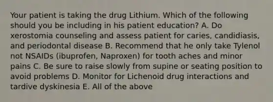 Your patient is taking the drug Lithium. Which of the following should you be including in his patient education? A. Do xerostomia counseling and assess patient for caries, candidiasis, and periodontal disease B. Recommend that he only take Tylenol not NSAIDs (ibuprofen, Naproxen) for tooth aches and minor pains C. Be sure to raise slowly from supine or seating position to avoid problems D. Monitor for Lichenoid drug interactions and tardive dyskinesia E. All of the above