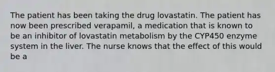 The patient has been taking the drug lovastatin. The patient has now been prescribed verapamil, a medication that is known to be an inhibitor of lovastatin metabolism by the CYP450 enzyme system in the liver. The nurse knows that the effect of this would be a