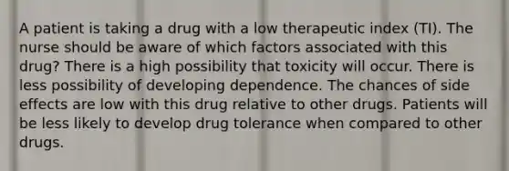 A patient is taking a drug with a low therapeutic index (TI). The nurse should be aware of which factors associated with this drug? There is a high possibility that toxicity will occur. There is less possibility of developing dependence. The chances of side effects are low with this drug relative to other drugs. Patients will be less likely to develop drug tolerance when compared to other drugs.