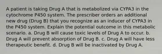 A patient is taking Drug A that is metabolized via CYPA3 in the cytochrome P450 system. The prescriber orders an additional new drug (Drug B) that you recognize as an inducer of CYPA3 in the P450 system. Explain the potential outcome in this metabolic scenario. a. Drug B will cause toxic levels of Drug A to occur. b. Drug A will prevent absorption of Drug B. c. Drug A will have less therapeutic benefit. d. Drug B will be inactivated by Drug A.