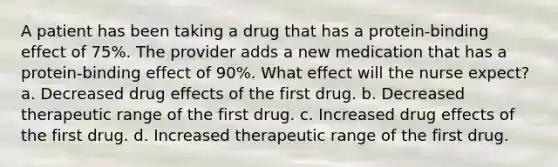 A patient has been taking a drug that has a protein-binding effect of 75%. The provider adds a new medication that has a protein-binding effect of 90%. What effect will the nurse expect? a. Decreased drug effects of the first drug. b. Decreased therapeutic range of the first drug. c. Increased drug effects of the first drug. d. Increased therapeutic range of the first drug.