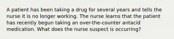 A patient has been taking a drug for several years and tells the nurse it is no longer working. The nurse learns that the patient has recently begun taking an over-the-counter antacid medication. What does the nurse suspect is occurring?