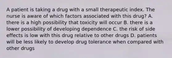 A patient is taking a drug with a small therapeutic index. The nurse is aware of which factors associated with this drug? A. there is a high possibility that toxicity will occur B. there is a lower possibility of developing dependence C. the risk of side effects is low with this drug relative to other drugs D. patients will be less likely to develop drug tolerance when compared with other drugs