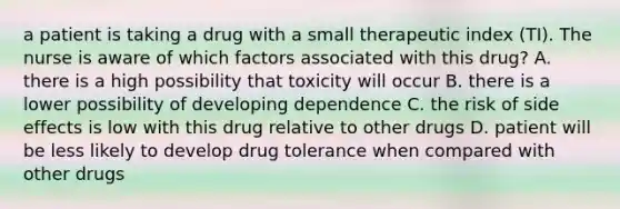 a patient is taking a drug with a small therapeutic index (TI). The nurse is aware of which factors associated with this drug? A. there is a high possibility that toxicity will occur B. there is a lower possibility of developing dependence C. the risk of side effects is low with this drug relative to other drugs D. patient will be less likely to develop drug tolerance when compared with other drugs