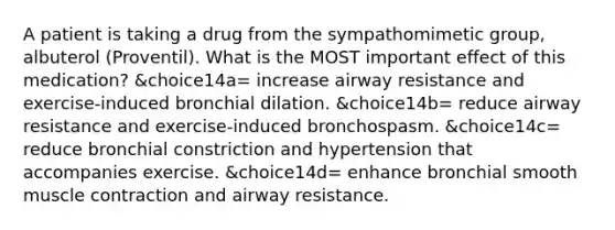 A patient is taking a drug from the sympathomimetic group, albuterol (Proventil). What is the MOST important effect of this medication? &choice14a= increase airway resistance and exercise-induced bronchial dilation. &choice14b= reduce airway resistance and exercise-induced bronchospasm. &choice14c= reduce bronchial constriction and hypertension that accompanies exercise. &choice14d= enhance bronchial smooth muscle contraction and airway resistance.