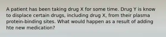 A patient has been taking drug X for some time. Drug Y is know to displace certain drugs, including drug X, from their plasma protein-binding sites. What would happen as a result of adding hte new medication?