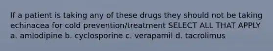 If a patient is taking any of these drugs they should not be taking echinacea for cold prevention/treatment SELECT ALL THAT APPLY a. amlodipine b. cyclosporine c. verapamil d. tacrolimus