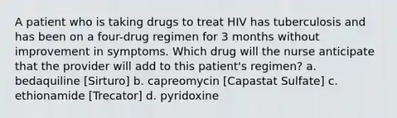 A patient who is taking drugs to treat HIV has tuberculosis and has been on a four-drug regimen for 3 months without improvement in symptoms. Which drug will the nurse anticipate that the provider will add to this patient's regimen? a. bedaquiline [Sirturo] b. capreomycin [Capastat Sulfate] c. ethionamide [Trecator] d. pyridoxine