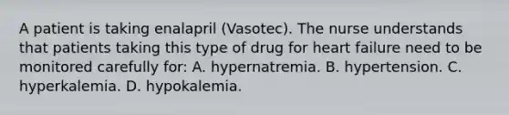 A patient is taking enalapril (Vasotec). The nurse understands that patients taking this type of drug for heart failure need to be monitored carefully for: A. hypernatremia. B. hypertension. C. hyperkalemia. D. hypokalemia.