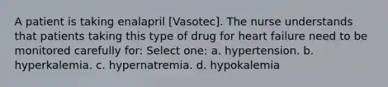 A patient is taking enalapril [Vasotec]. The nurse understands that patients taking this type of drug for heart failure need to be monitored carefully for: Select one: a. hypertension. b. hyperkalemia. c. hypernatremia. d. hypokalemia