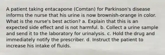 A patient taking entacapone (Comtan) for Parkinson's disease informs the nurse that his urine is now brownish-orange in color. What is the nurse's best action? a. Explain that this is an expected side effect and is not harmful. b. Collect a urine sample and send it to the laboratory for urinalysis. c. Hold the drug and immediately notify the prescriber. d. Instruct the patient to increase his intake of fluids.