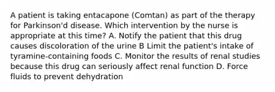 A patient is taking entacapone (Comtan) as part of the therapy for Parkinson'd disease. Which intervention by the nurse is appropriate at this time? A. Notify the patient that this drug causes discoloration of the urine B Limit the patient's intake of tyramine-containing foods C. Monitor the results of renal studies because this drug can seriously affect renal function D. Force fluids to prevent dehydration