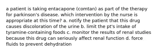 a patient is taking entacapone (comtan) as part of the therapy for parkinson's disease. which intervention by the nurse is appropriate at this time? a. notify the patient that this drug causes discoloration of the urine b. limit the pt's intake of tyramine-containing foods c. monitor the results of renal studies because this drug can seriously affect renal function d. force fluids to prevent dehydration