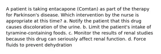 A patient is taking entacapone (Comtan) as part of the therapy for Parkinson's disease. Which intervention by the nurse is appropriate at this time? a. Notify the patient that this drug causes discoloration of the urine. b. Limit the patient's intake of tyramine-containing foods. c. Monitor the results of renal studies because this drug can seriously affect renal function. d. Force fluids to prevent dehydration