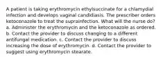 A patient is taking erythromycin ethylsuccinate for a chlamydial infection and develops vaginal candidiasis. The prescriber orders ketoconazole to treat the suprainfection. What will the nurse do? a. Administer the erythromycin and the ketoconazole as ordered. b. Contact the provider to discuss changing to a different antifungal medication. c. Contact the provider to discuss increasing the dose of erythromycin. d. Contact the provider to suggest using erythromycin stearate.