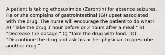 A patient is taking ethosuximide (Zarontin) for absence seizures. He or she complains of gastrointestinal (GI) upset associated with the drug. The nurse will encourage the patient to do what? A) "Take the drug 1 hour before or 2 hours after a meal." B) "Decrease the dosage." C) "Take the drug with food." D) "Discontinue the drug and ask his or her physician to prescribe another drug."