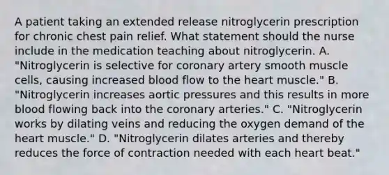 A patient taking an extended release nitroglycerin prescription for chronic chest pain relief. What statement should the nurse include in the medication teaching about nitroglycerin. A. "Nitroglycerin is selective for coronary artery smooth muscle cells, causing increased blood flow to the heart muscle." B. "Nitroglycerin increases aortic pressures and this results in more blood flowing back into the coronary arteries." C. "Nitroglycerin works by dilating veins and reducing the oxygen demand of the heart muscle." D. "Nitroglycerin dilates arteries and thereby reduces the force of contraction needed with each heart beat."