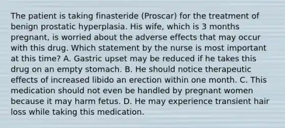 The patient is taking finasteride (Proscar) for the treatment of benign prostatic hyperplasia. His wife, which is 3 months pregnant, is worried about the adverse effects that may occur with this drug. Which statement by the nurse is most important at this time? A. Gastric upset may be reduced if he takes this drug on an empty stomach. B. He should notice therapeutic effects of increased libido an erection within one month. C. This medication should not even be handled by pregnant women because it may harm fetus. D. He may experience transient hair loss while taking this medication.