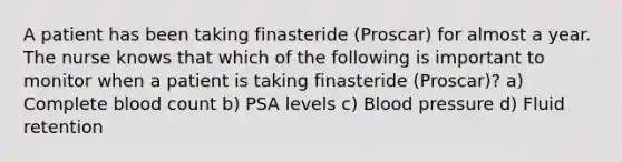 A patient has been taking finasteride (Proscar) for almost a year. The nurse knows that which of the following is important to monitor when a patient is taking finasteride (Proscar)? a) Complete blood count b) PSA levels c) Blood pressure d) Fluid retention