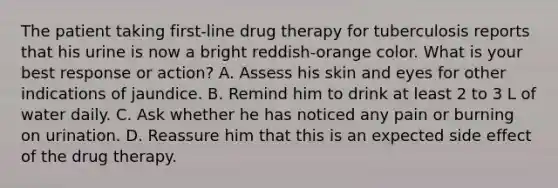 The patient taking first-line drug therapy for tuberculosis reports that his urine is now a bright reddish-orange color. What is your best response or action? A. Assess his skin and eyes for other indications of jaundice. B. Remind him to drink at least 2 to 3 L of water daily. C. Ask whether he has noticed any pain or burning on urination. D. Reassure him that this is an expected side effect of the drug therapy.