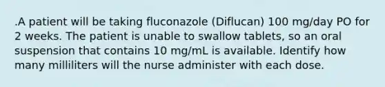 .A patient will be taking fluconazole (Diflucan) 100 mg/day PO for 2 weeks. The patient is unable to swallow tablets, so an oral suspension that contains 10 mg/mL is available. Identify how many milliliters will the nurse administer with each dose.