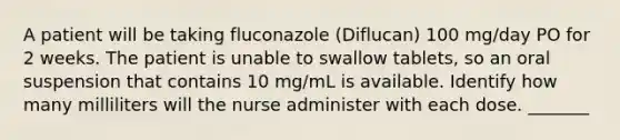 A patient will be taking fluconazole (Diflucan) 100 mg/day PO for 2 weeks. The patient is unable to swallow tablets, so an oral suspension that contains 10 mg/mL is available. Identify how many milliliters will the nurse administer with each dose. _______