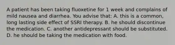 A patient has been taking fluoxetine for 1 week and complains of mild nausea and diarrhea. You advise that: A. this is a common, long lasting side effect of SSRI therapy. B. he should discontinue the medication. C. another antidepressant should be substituted. D. he should be taking the medication with food.