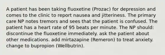 A patient has been taking fluoxetine (Prozac) for depression and comes to the clinic to report nausea and jitteriness. The primary care NP notes tremors and sees that the patient is confused. The patient has a heart rate of 95 beats per minute. The NP should: discontinue the fluoxetine immediately. ask the patient about other medications. add mirtazapine (Remeron) to treat anxiety. change to bupropion (Wellbutrin).