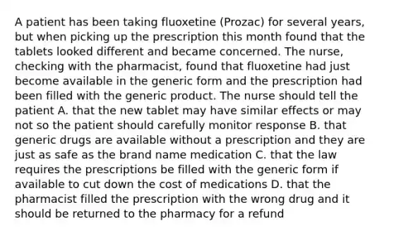 A patient has been taking fluoxetine (Prozac) for several years, but when picking up the prescription this month found that the tablets looked different and became concerned. The nurse, checking with the pharmacist, found that fluoxetine had just become available in the generic form and the prescription had been filled with the generic product. The nurse should tell the patient A. that the new tablet may have similar effects or may not so the patient should carefully monitor response B. that generic drugs are available without a prescription and they are just as safe as the brand name medication C. that the law requires the prescriptions be filled with the generic form if available to cut down the cost of medications D. that the pharmacist filled the prescription with the wrong drug and it should be returned to the pharmacy for a refund